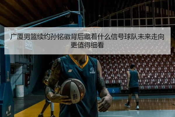 广厦男篮续约孙铭徽背后藏着什么信号球队未来走向更值得细看